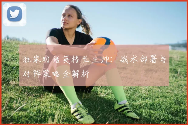 独家对话英格兰主帅：战术部署与对阵策略全解析