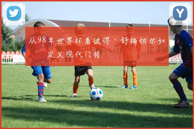 从98年世界杯看彼得·舒梅切尔如何定义现代门将