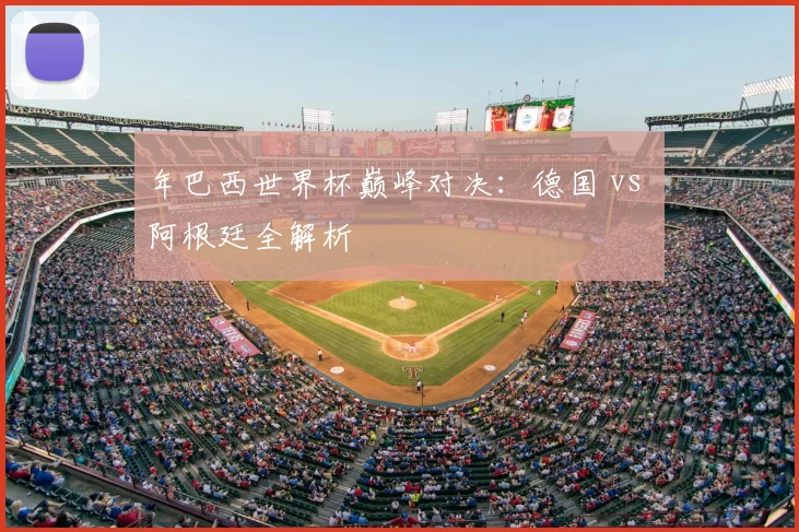 年巴西世界杯巅峰对决：德国 vs 阿根廷全解析