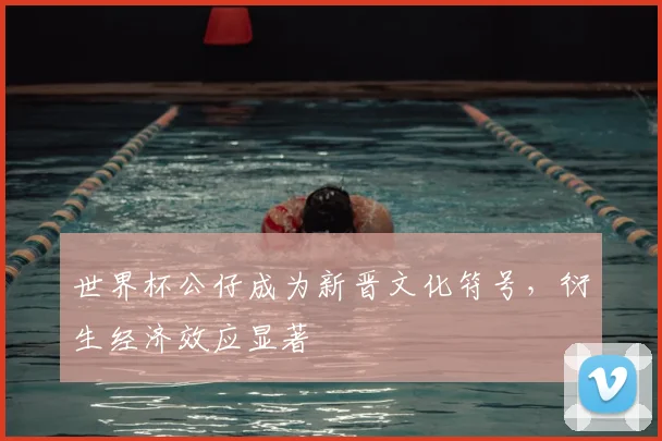 世界杯公仔成为新晋文化符号,衍生经济效应显著