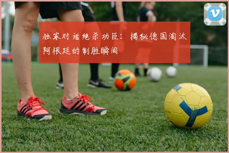 独家对话绝杀功臣：揭秘德国淘汰阿根廷的制胜瞬间