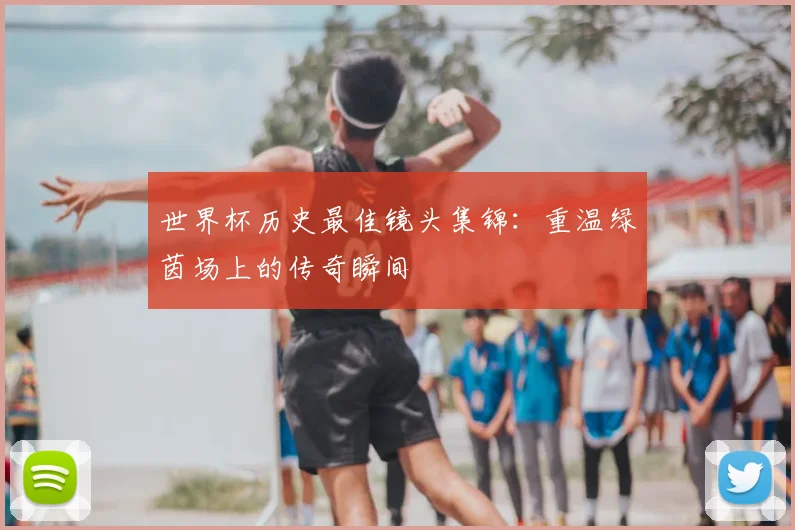 世界杯历史最佳镜头集锦:重温绿茵场上的传奇瞬间