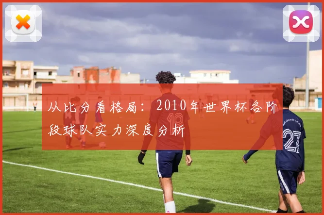 从比分看格局：2010年世界杯各阶段球队实力深度分析