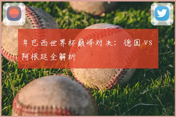 年巴西世界杯巅峰对决：德国 vs 阿根廷全解析