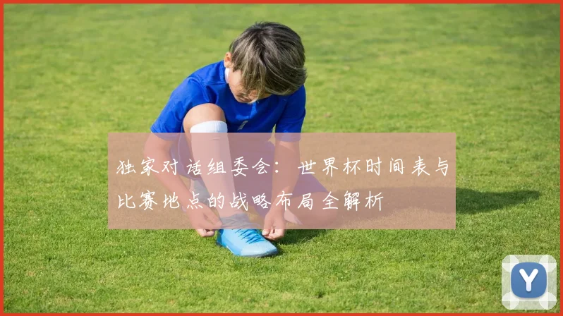 独家对话组委会：世界杯时间表与比赛地点的战略布局全解析