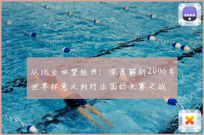 从比分回望经典：深度解析2006年世界杯意大利对法国的决赛之战