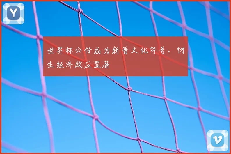 世界杯公仔成为新晋文化符号,衍生经济效应显著