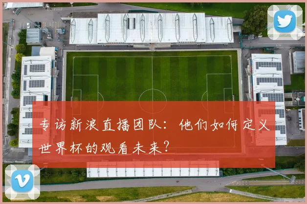 专访新浪直播团队：他们如何定义世界杯的观看未来？