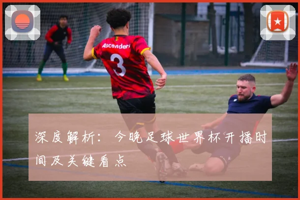 深度解析：今晚足球世界杯开播时间及关键看点