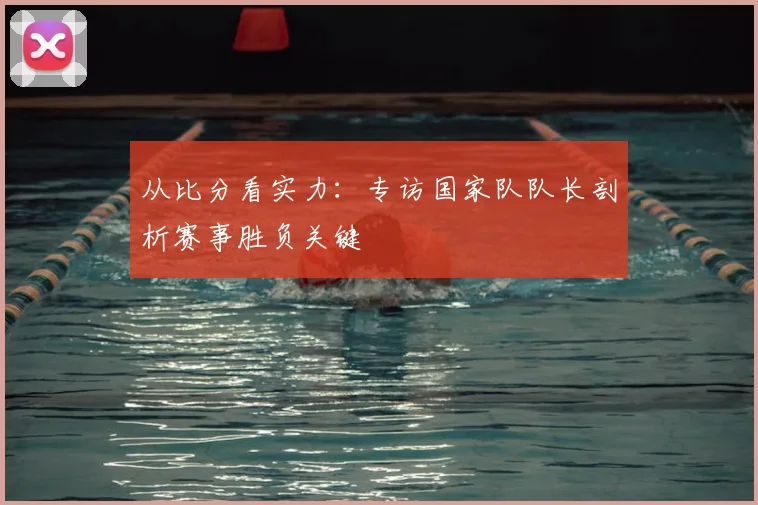 从比分看实力：专访国家队队长剖析赛事胜负关键