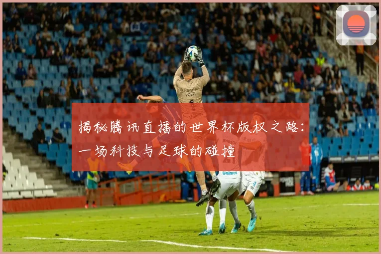 揭秘腾讯直播的世界杯版权之路:一场科技与足球的碰撞