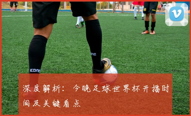 深度解析：今晚足球世界杯开播时间及关键看点