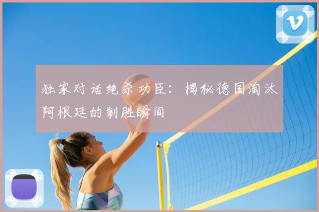 独家对话绝杀功臣：揭秘德国淘汰阿根廷的制胜瞬间