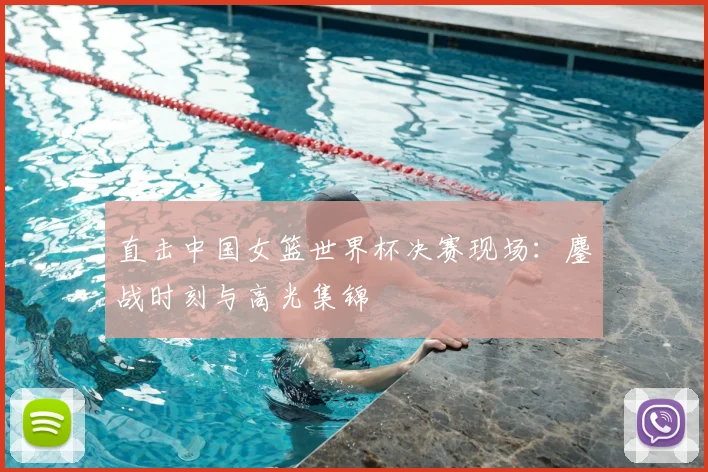 直击中国女篮世界杯决赛现场:鏖战时刻与高光集锦