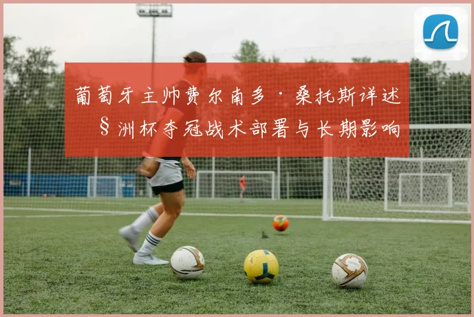 葡萄牙主帅费尔南多·桑托斯详述欧洲杯夺冠战术部署与长期影响