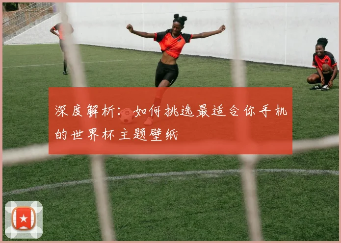深度解析：如何挑选最适合你手机的世界杯主题壁纸